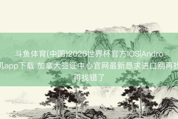 斗鱼体育(中国)2026世界杯官方IOS|Android手机app下载 加拿大签证中心官网最新恳求进口别再找错了