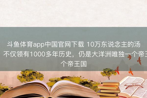 斗鱼体育app中国官网下载 10万东说念主的汤加，不仅领有1000多年历史，仍是大洋洲唯独一个帝王国