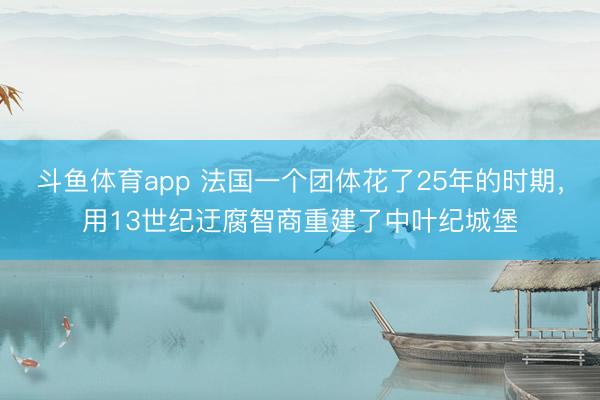 斗鱼体育app 法国一个团体花了25年的时期，用13世纪迂腐智商重建了中叶纪城堡