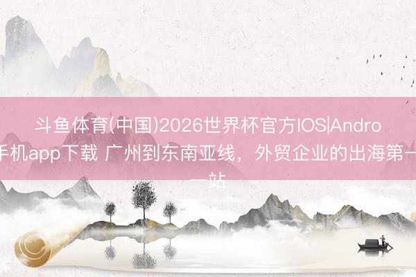 斗鱼体育(中国)2026世界杯官方IOS|Android手机app下载 广州到东南亚线，外贸企业的出海第一站