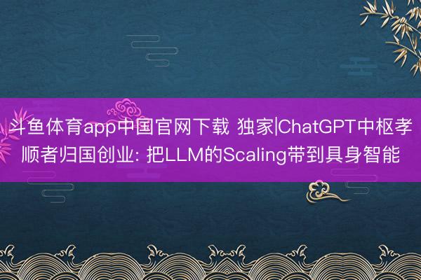 斗鱼体育app中国官网下载 独家|ChatGPT中枢孝顺者归国创业: 把LLM的Scaling带到具身智能