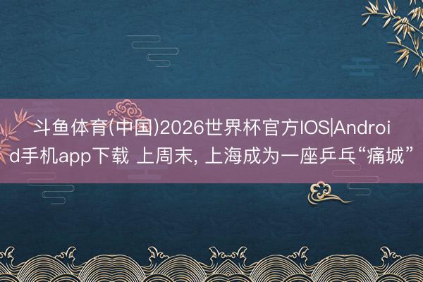斗鱼体育(中国)2026世界杯官方IOS|Android手机app下载 上周末， 上海成为一座乒乓“痛城”