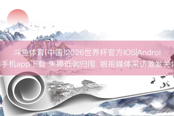 斗鱼体育(中国)2026世界杯官方IOS|Android手机app下载 朱婷低调归国， 婉拒媒体采访激发关怀