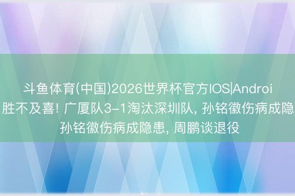斗鱼体育(中国)2026世界杯官方IOS|Android手机app下载 胜不及喜! 广厦队3-1淘汰深圳队， 孙铭徽伤病成隐患， 周鹏谈退役