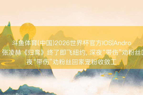 斗鱼体育(中国)2026世界杯官方IOS|Android手机app下载 张凌赫《归鸾》终了即飞纽约， 深夜“带伤”劝粉丝回家宠粉收敛工