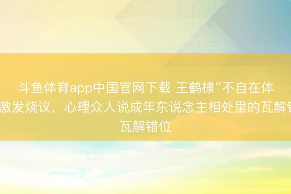 斗鱼体育app中国官网下载 王鹤棣“不自在体裁”激发烧议，心理众人说成年东说念主相处里的瓦解错位