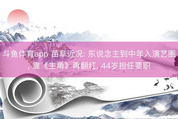 斗鱼体育app 苗阜近况: 东说念主到中年入演艺圈， 靠《主角》再翻红， 44岁担任要职