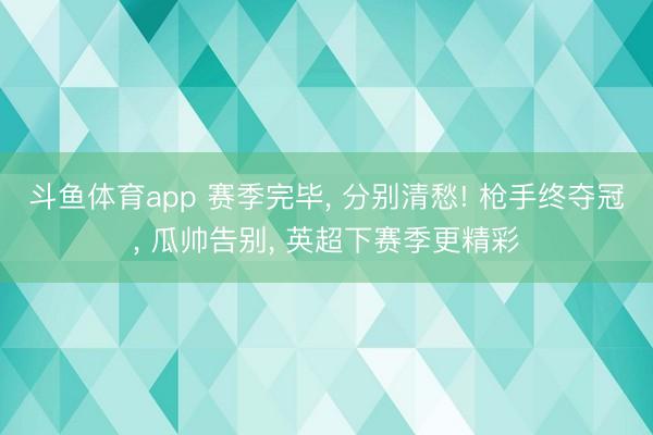 斗鱼体育app 赛季完毕， 分别清愁! 枪手终夺冠， 瓜帅告别， 英超下赛季更精彩