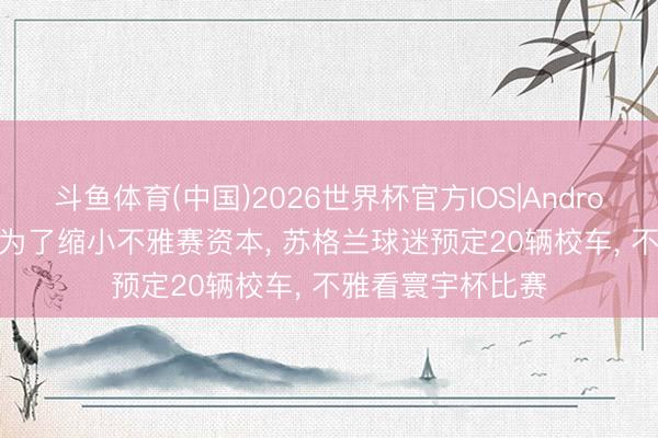 斗鱼体育(中国)2026世界杯官方IOS|Android手机app下载 为了缩小不雅赛资本， 苏格兰球迷预定20辆校车， 不雅看寰宇杯比赛