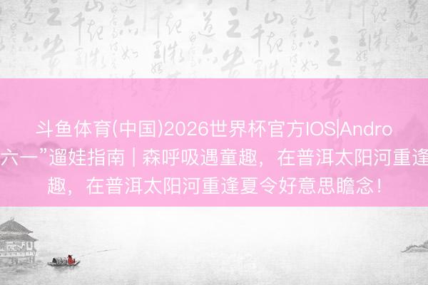 斗鱼体育(中国)2026世界杯官方IOS|Android手机app下载 “六一”遛娃指南 | 森呼吸遇童趣，在普洱太阳河重逢夏令好意思瞻念！