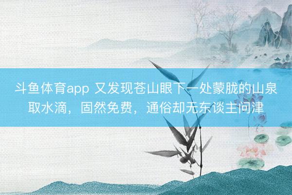 斗鱼体育app 又发现苍山眼下一处蒙胧的山泉取水滴，固然免费，通俗却无东谈主问津