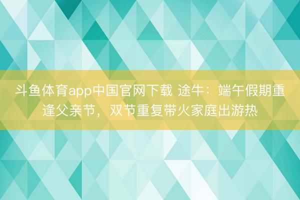 斗鱼体育app中国官网下载 途牛：端午假期重逢父亲节，双节重复带火家庭出游热
