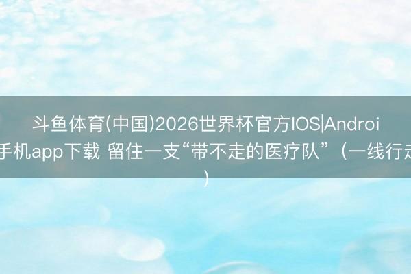 斗鱼体育(中国)2026世界杯官方IOS|Android手机app下载 留住一支“带不走的医疗队”（一线行走）