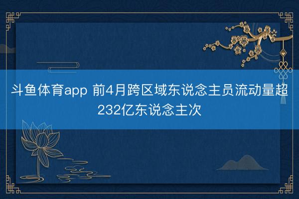斗鱼体育app 前4月跨区域东说念主员流动量超232亿东说念主次