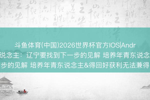 斗鱼体育(中国)2026世界杯官方IOS|Android手机app下载 媒体东说念主：辽宁要找到下一步的见解 培养年青东说念主&得回好获利无法兼得