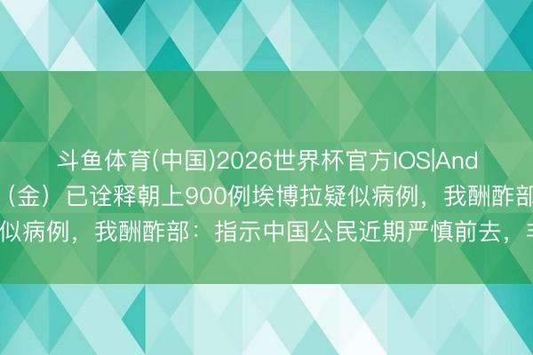斗鱼体育(中国)2026世界杯官方IOS|Android手机app下载 刚果（金）已诠释朝上900例埃博拉疑似病例，我酬酢部：指示中国公民近期严慎前去，非必要不前去