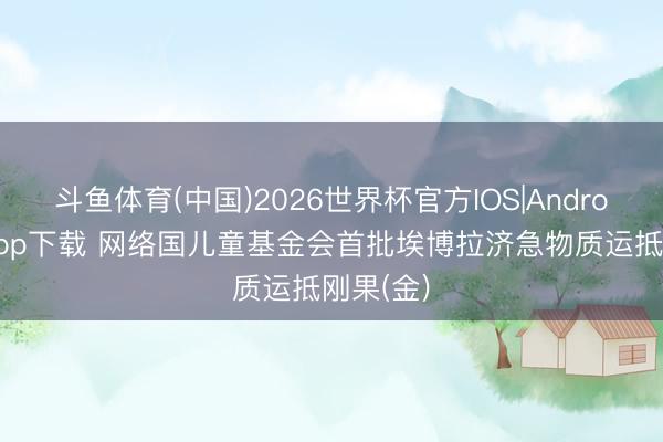 斗鱼体育(中国)2026世界杯官方IOS|Android手机app下载 网络国儿童基金会首批埃博拉济急物质运抵刚果(金)