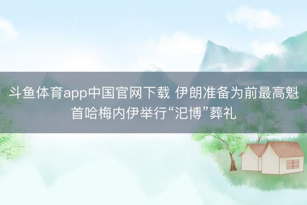 斗鱼体育app中国官网下载 伊朗准备为前最高魁首哈梅内伊举行“汜博”葬礼