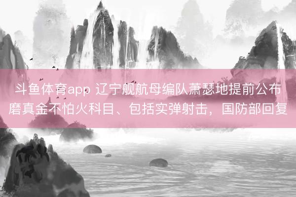 斗鱼体育app 辽宁舰航母编队萧瑟地提前公布磨真金不怕火科目、包括实弹射击，国防部回复