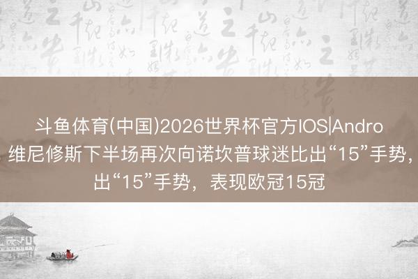 斗鱼体育(中国)2026世界杯官方IOS|Android手机app下载 维尼修斯下半场再次向诺坎普球迷比出“15”手势，表现欧冠15冠