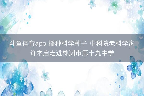 斗鱼体育app 播种科学种子 中科院老科学家许木启走进株洲市第十