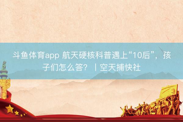 斗鱼体育app 航天硬核科普遇上“10后”，孩子们怎么答？丨