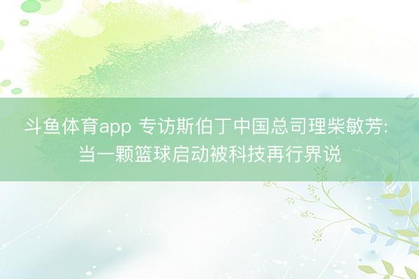 斗鱼体育app 专访斯伯丁中国总司理柴敏芳: 当一颗篮球启动被科技再行界说