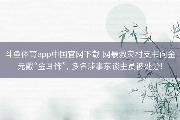 斗鱼体育app中国官网下载 网暴救灾村支书向金元戴“金耳饰”， 多名涉事东谈主员被处分!