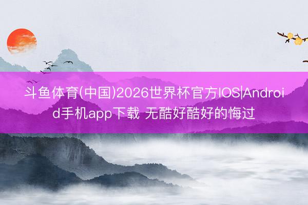 斗鱼体育(中国)2026世界杯官方IOS|Android手机app下载 无酷好酷好的悔过