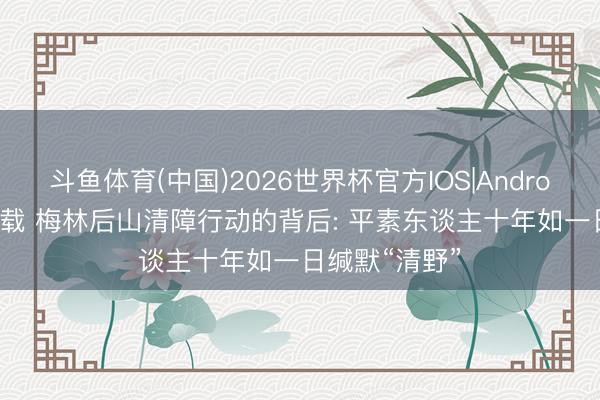 斗鱼体育(中国)2026世界杯官方IOS|Android手机app下载 梅林后山清障行动的背后: 平素东谈主十年如一日缄默“清野”