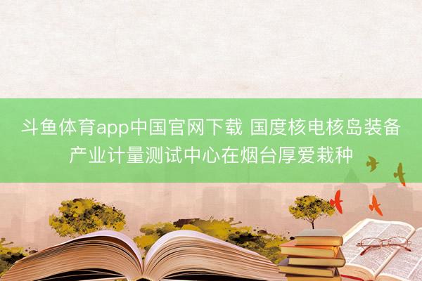 斗鱼体育app中国官网下载 国度核电核岛装备产业计量测试中心在烟台厚爱栽种