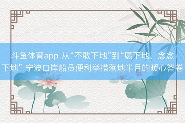 斗鱼体育app 从“不敢下地”到“愿下地、念念下地” 宁波口岸船员便利举措落地半月的暖心答卷