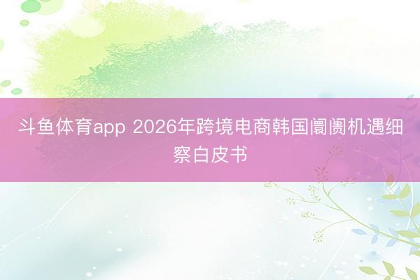 斗鱼体育app 2026年跨境电商韩国阛阓机遇细察白皮书