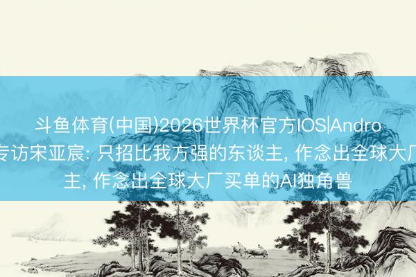 斗鱼体育(中国)2026世界杯官方IOS|Android手机app下载 专访宋亚宸: 只招比我方强的东谈主， 作念出全球大厂买单的AI独角兽