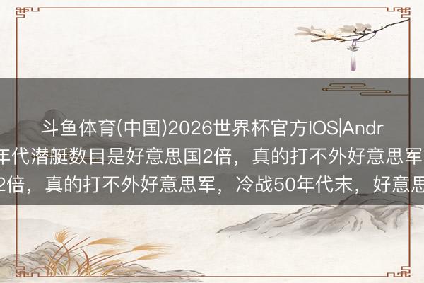 斗鱼体育(中国)2026世界杯官方IOS|Android手机app下载 苏联60年代潜艇数目是好意思国2倍，真的打不外好意思军，冷战50年代末，好意思苏