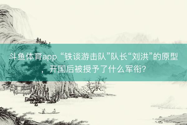 斗鱼体育app “铁谈游击队”队长“刘洪”的原型，开国后被授予了什么军衔？
