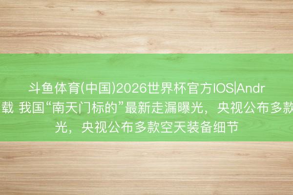 斗鱼体育(中国)2026世界杯官方IOS|Android手机app下载 我国“南天门标的”最新走漏曝光，央视公布多款空天装备细节