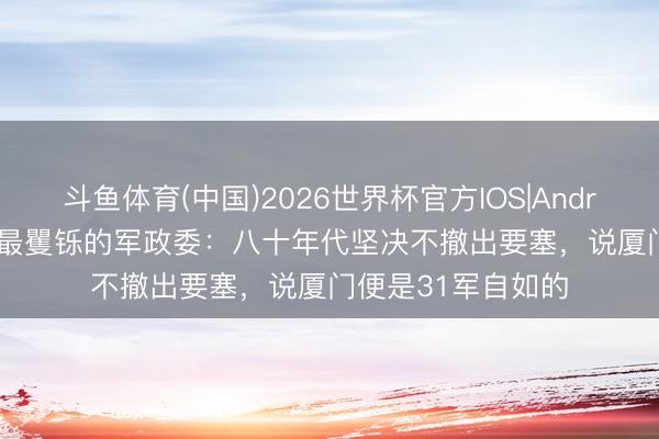 斗鱼体育(中国)2026世界杯官方IOS|Android手机app下载 最矍铄的军政委：八十年代坚决不撤出要塞，说厦门便是31军自如的