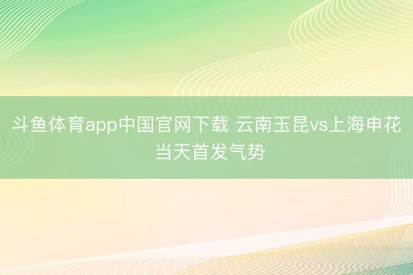 斗鱼体育app中国官网下载 云南玉昆vs上海申花 当天首发气势