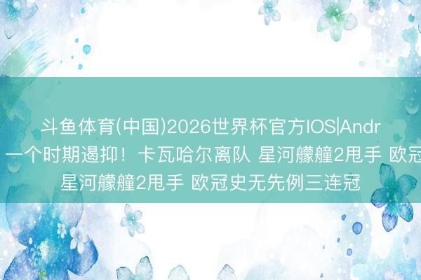 斗鱼体育(中国)2026世界杯官方IOS|Android手机app下载 一个时期遏抑！卡瓦哈尔离队 星河艨艟2甩手 欧冠史无先例三连冠