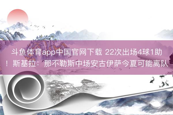 斗鱼体育app中国官网下载 22次出场4球1助！斯基拉：那不勒斯中场安古伊萨今夏可能离队