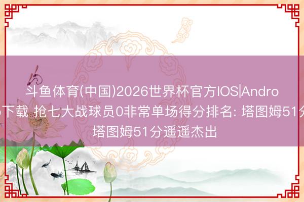 斗鱼体育(中国)2026世界杯官方IOS|Android手机app下载 抢七大战球员0非常单场得分排名: 塔图姆51分遥遥杰出