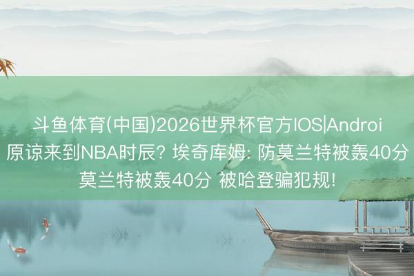 斗鱼体育(中国)2026世界杯官方IOS|Android手机app下载 原谅来到NBA时辰? 埃奇库姆: 防莫兰特被轰40分 被哈登骗犯规!