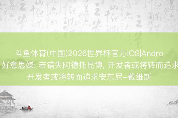 斗鱼体育(中国)2026世界杯官方IOS|Android手机app下载 好意思媒: 若错失阿德托昆博, 开发者或将转而追求安东尼-戴维斯