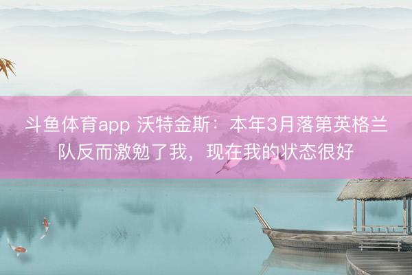 斗鱼体育app 沃特金斯：本年3月落第英格兰队反而激勉了我，现在我的状态很好