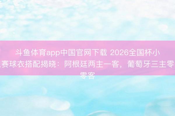 斗鱼体育app中国官网下载 2026全国杯小组赛球衣搭配揭晓：阿根廷两主一客，葡萄牙三主零客