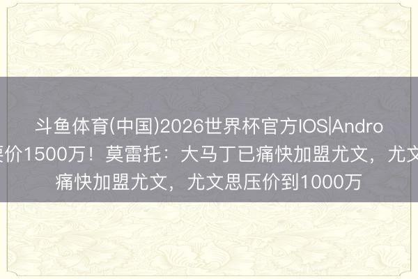 斗鱼体育(中国)2026世界杯官方IOS|Android手机app下载 要价1500万！莫雷托：大马丁已痛快加盟尤文，尤文思压价到1000万