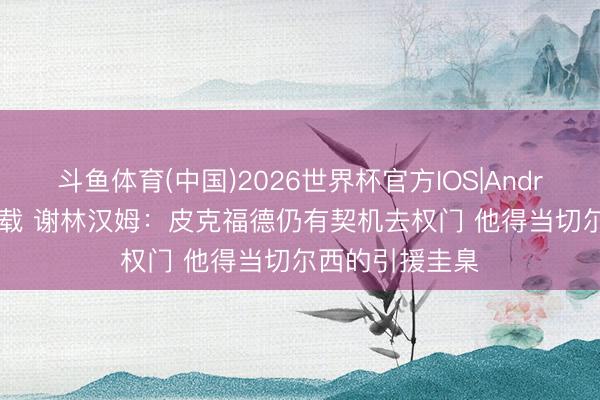 斗鱼体育(中国)2026世界杯官方IOS|Android手机app下载 谢林汉姆：皮克福德仍有契机去权门 他得当切尔西的引援圭臬