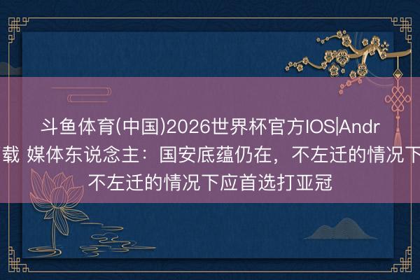 斗鱼体育(中国)2026世界杯官方IOS|Android手机app下载 媒体东说念主：国安底蕴仍在，不左迁的情况下应首选打亚冠