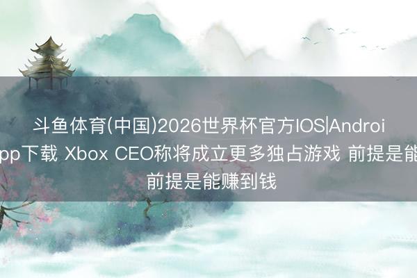 斗鱼体育(中国)2026世界杯官方IOS|Android手机app下载 Xbox CEO称将成立更多独占游戏 前提是能赚到钱